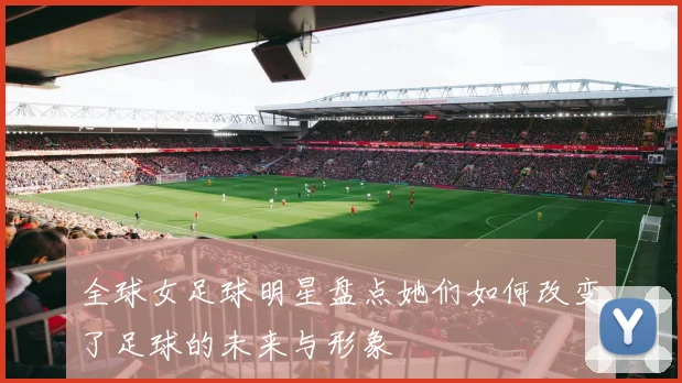 全球女足球明星盘点她们如何改变了足球的未来与形象