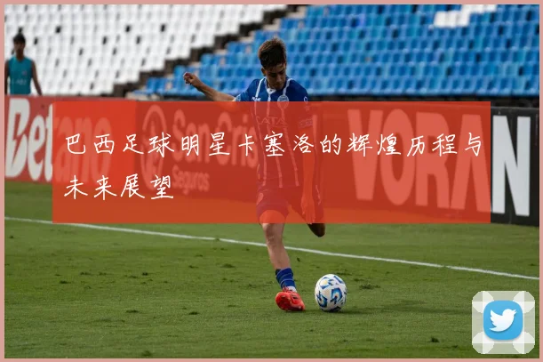 巴西足球明星卡塞洛的辉煌历程与未来展望