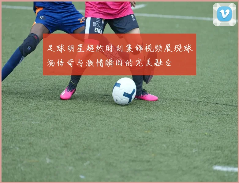足球明星超然时刻集锦视频展现球场传奇与激情瞬间的完美融合