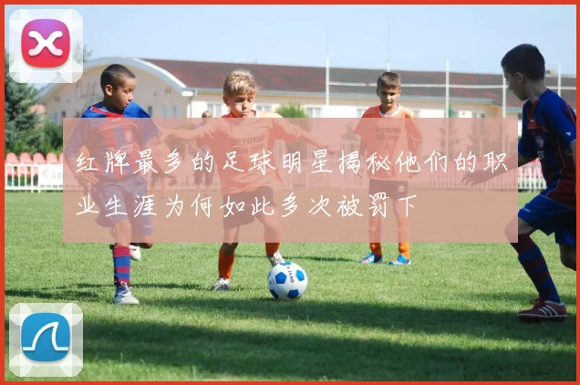 红牌最多的足球明星揭秘他们的职业生涯为何如此多次被罚下