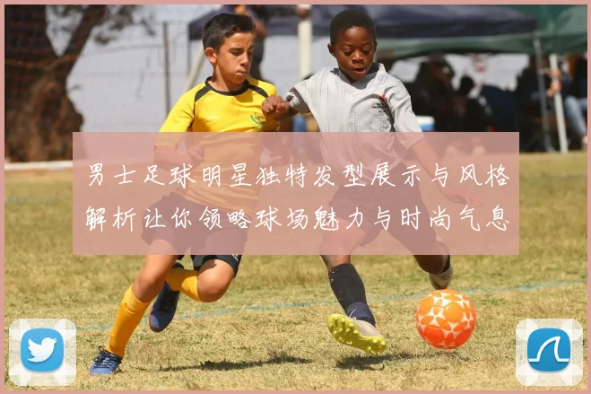 男士足球明星独特发型展示与风格解析让你领略球场魅力与时尚气息