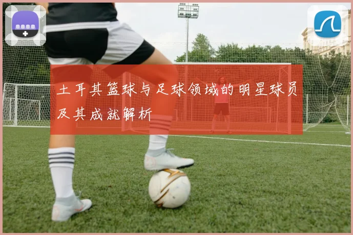 土耳其篮球与足球领域的明星球员及其成就解析