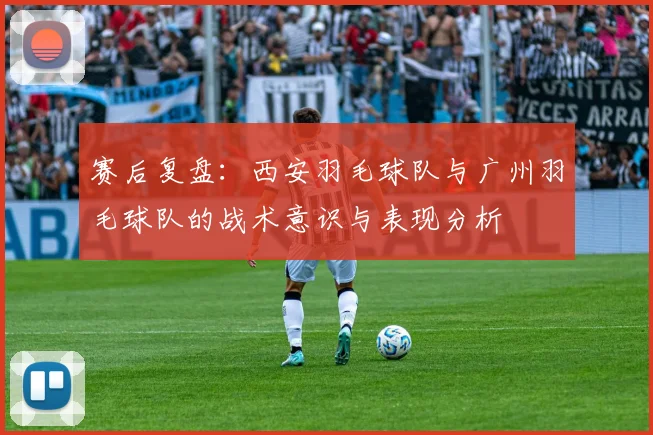 赛后复盘：西安羽毛球队与广州羽毛球队的战术意识与表现分析