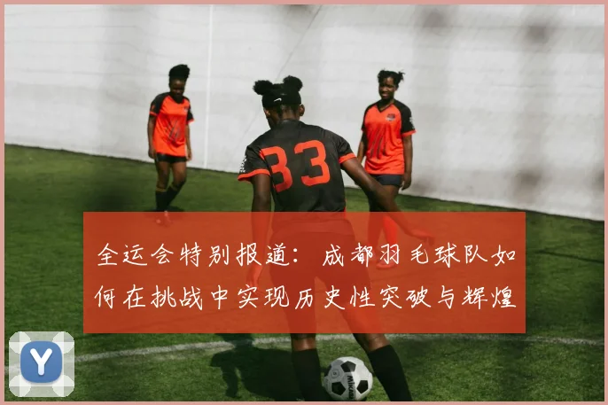 全运会特别报道：成都羽毛球队如何在挑战中实现历史性突破与辉煌成就