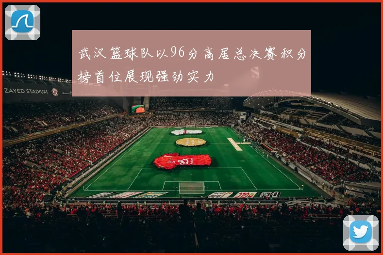 武汉篮球队以96分高居总决赛积分榜首位展现强劲实力