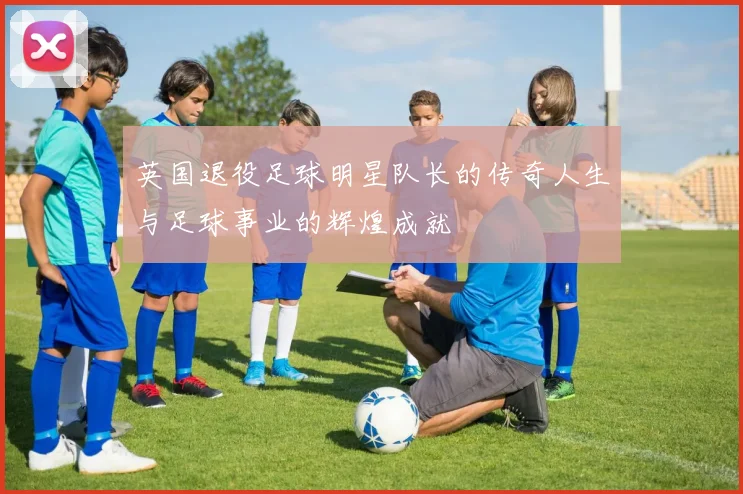 英国退役足球明星队长的传奇人生与足球事业的辉煌成就