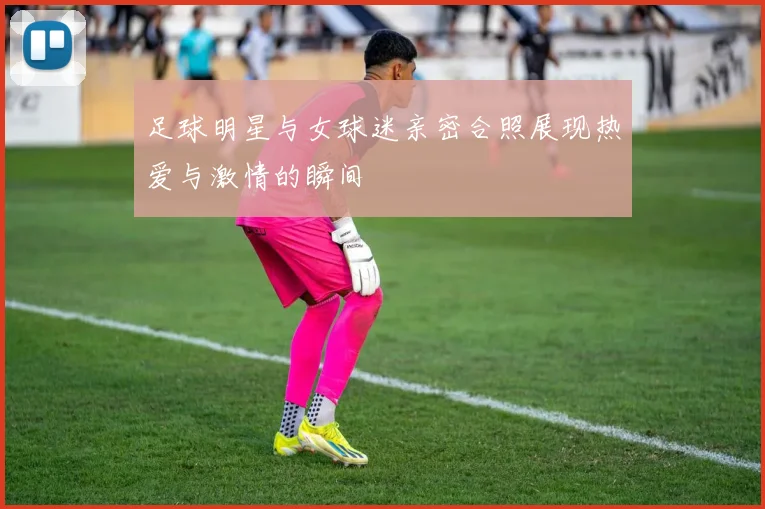 足球明星与女球迷亲密合照展现热爱与激情的瞬间