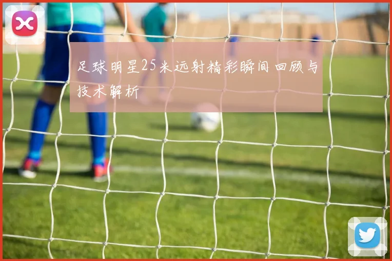 足球明星25米远射精彩瞬间回顾与技术解析