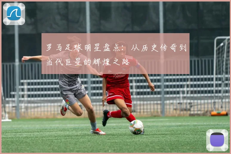 罗马足球明星盘点：从历史传奇到当代巨星的辉煌之路