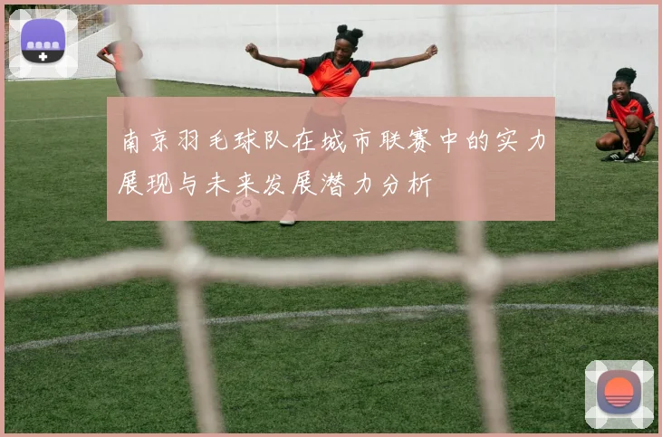 南京羽毛球队在城市联赛中的实力展现与未来发展潜力分析