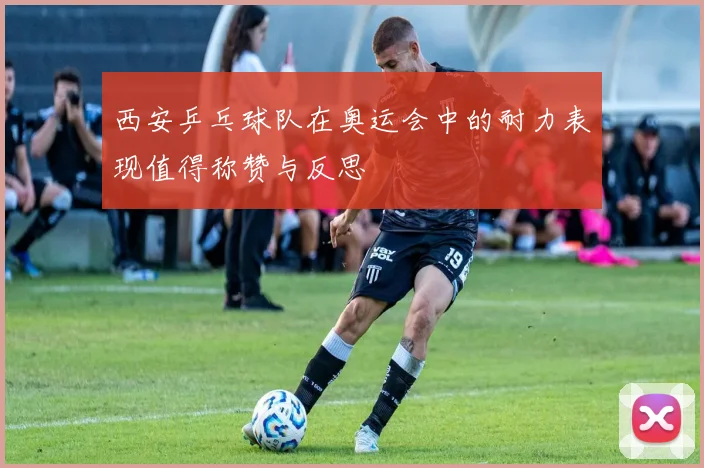 西安乒乓球队在奥运会中的耐力表现值得称赞与反思