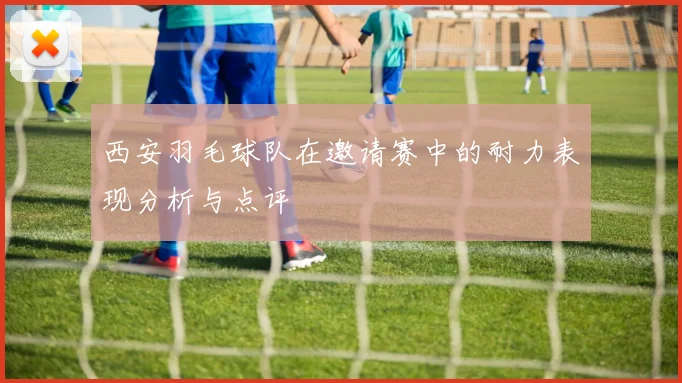 西安羽毛球队在邀请赛中的耐力表现分析与点评