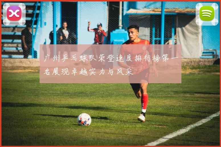 广州乒乓球队荣登速度排行榜第一名展现卓越实力与风采