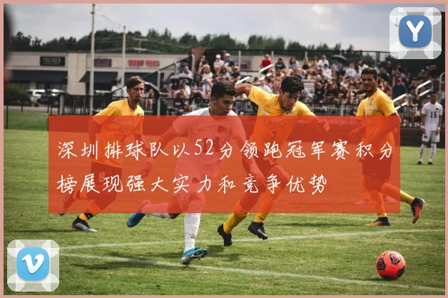 深圳排球队以52分领跑冠军赛积分榜展现强大实力和竞争优势