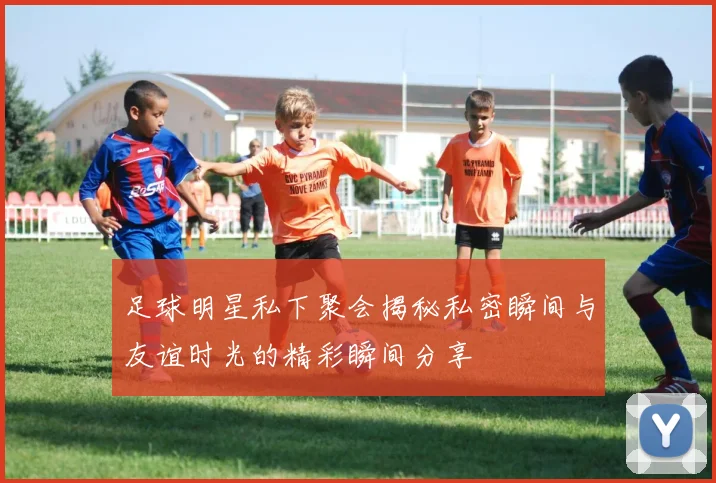 足球明星私下聚会揭秘私密瞬间与友谊时光的精彩瞬间分享