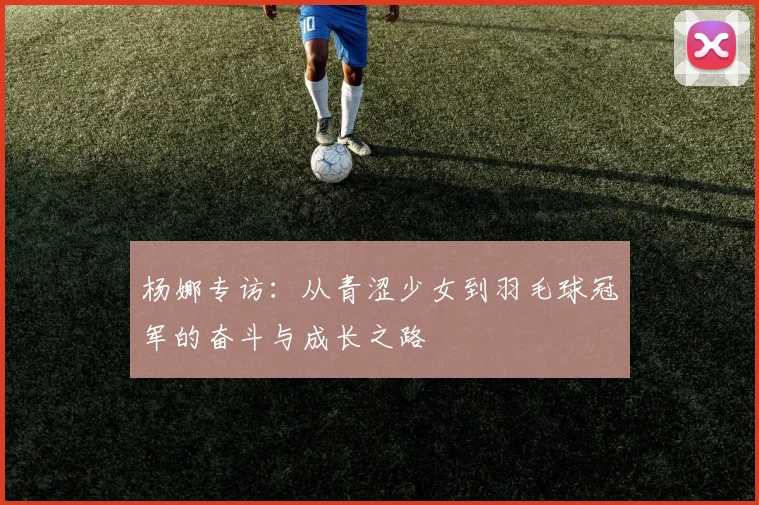 杨娜专访：从青涩少女到羽毛球冠军的奋斗与成长之路