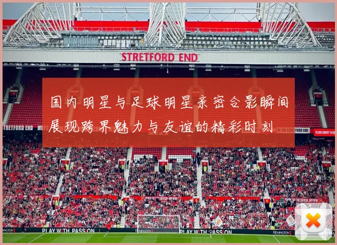 国内明星与足球明星亲密合影瞬间展现跨界魅力与友谊的精彩时刻