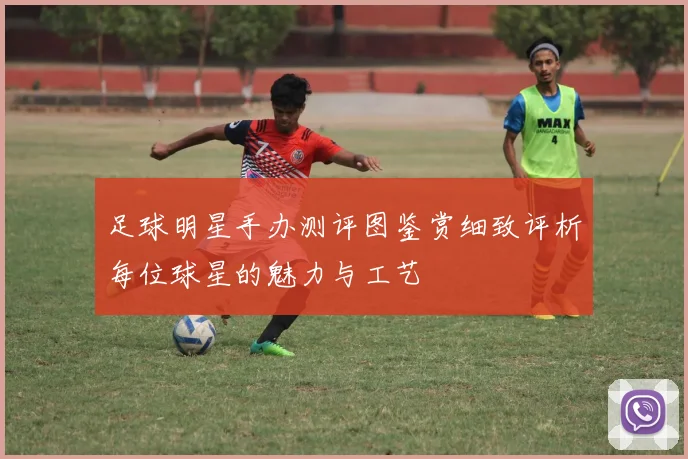 足球明星手办测评图鉴赏细致评析每位球星的魅力与工艺