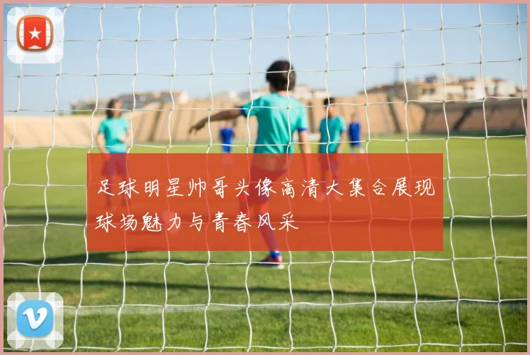 足球明星帅哥头像高清大集合展现球场魅力与青春风采