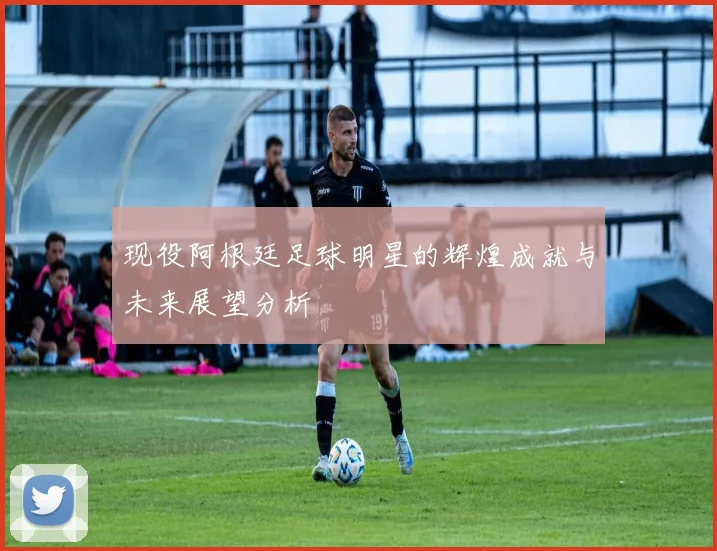 现役阿根廷足球明星的辉煌成就与未来展望分析