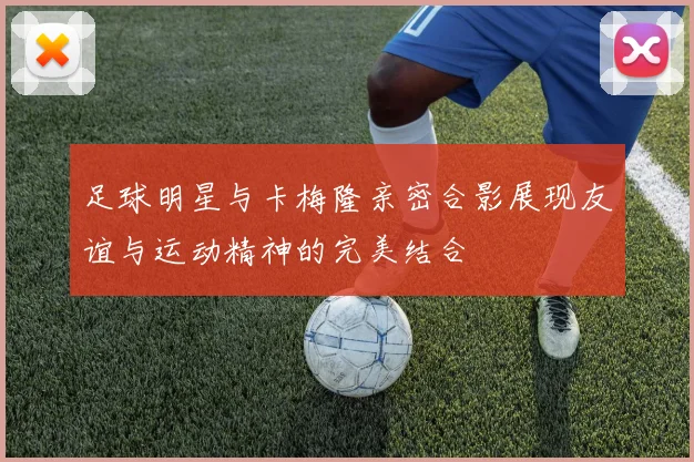 足球明星与卡梅隆亲密合影展现友谊与运动精神的完美结合