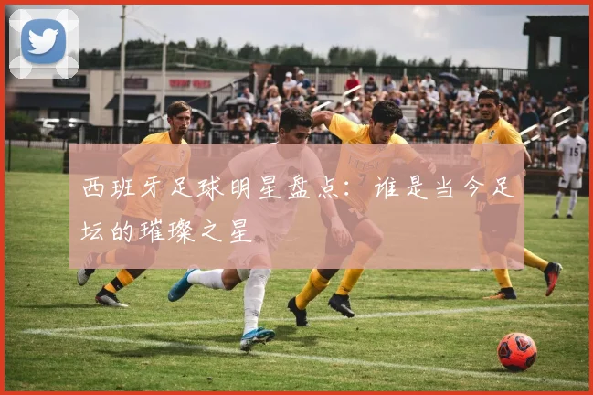 西班牙足球明星盘点：谁是当今足坛的璀璨之星