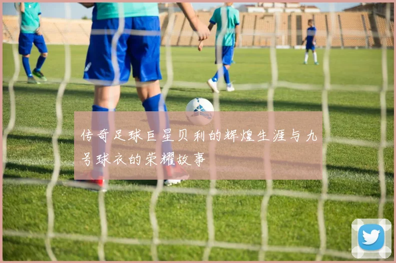 传奇足球巨星贝利的辉煌生涯与九号球衣的荣耀故事