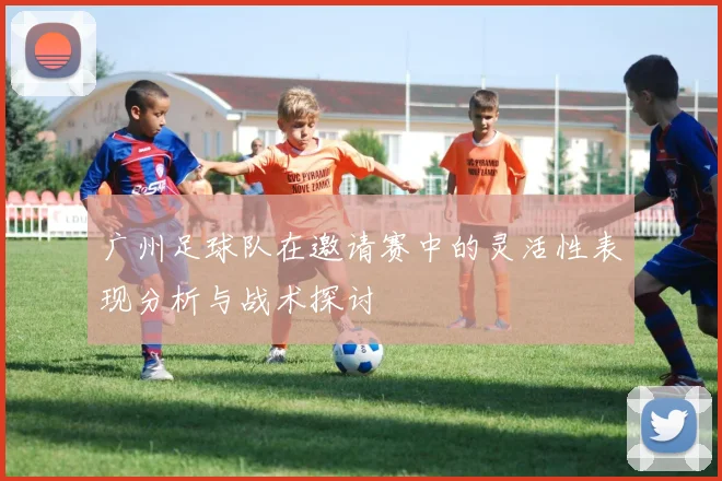 广州足球队在邀请赛中的灵活性表现分析与战术探讨