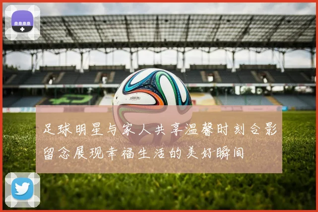 足球明星与家人共享温馨时刻合影留念展现幸福生活的美好瞬间