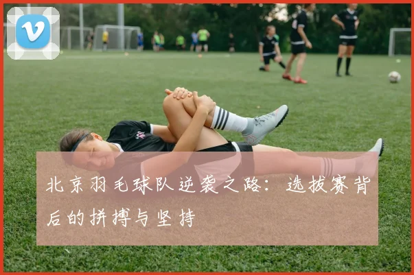 北京羽毛球队逆袭之路：选拔赛背后的拼搏与坚持