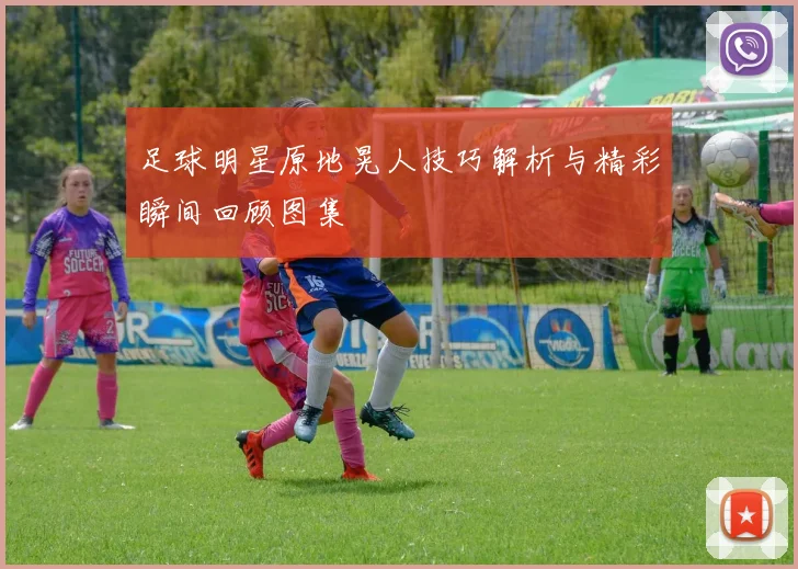 足球明星原地晃人技巧解析与精彩瞬间回顾图集