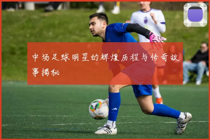 中场足球明星的辉煌历程与传奇故事揭秘