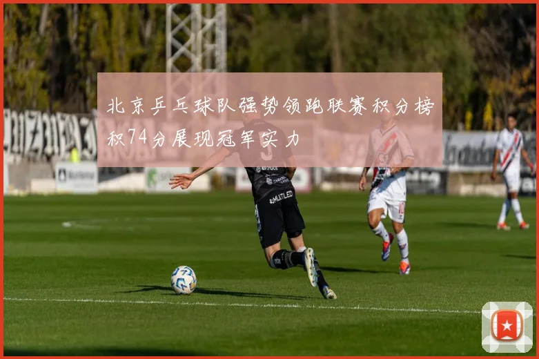 北京乒乓球队强势领跑联赛积分榜积74分展现冠军实力