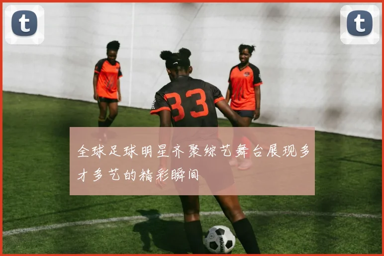 全球足球明星齐聚综艺舞台展现多才多艺的精彩瞬间