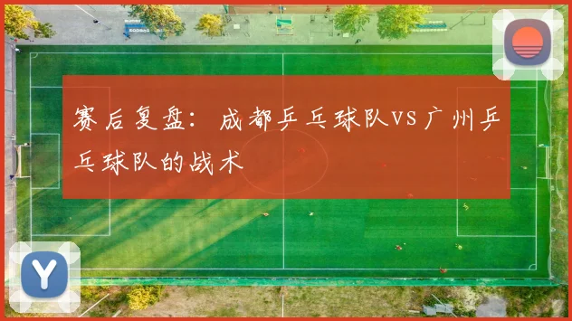 赛后复盘：成都乒乓球队vs广州乒乓球队的战术