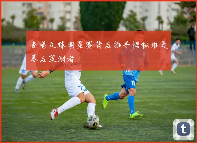 香港足球明星赛背后推手揭秘谁是幕后策划者