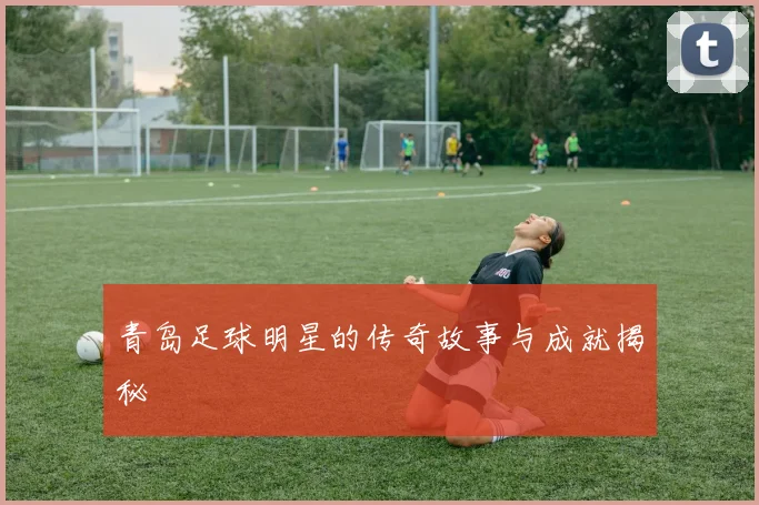 青岛足球明星的传奇故事与成就揭秘