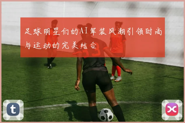 足球明星们的AI军装风潮引领时尚与运动的完美结合