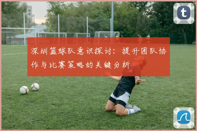 深圳篮球队意识探讨：提升团队协作与比赛策略的关键分析