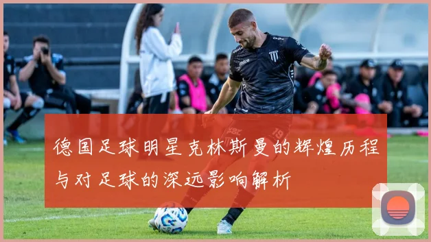 德国足球明星克林斯曼的辉煌历程与对足球的深远影响解析
