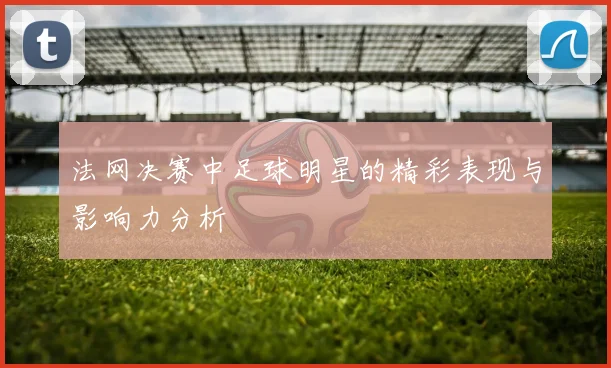 法网决赛中足球明星的精彩表现与影响力分析