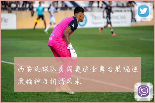 西安足球队勇闯奥运会舞台展现逆袭精神与拼搏风采