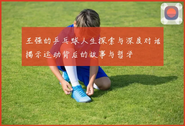 王强的乒乓球人生探索与深度对话揭示运动背后的故事与哲学