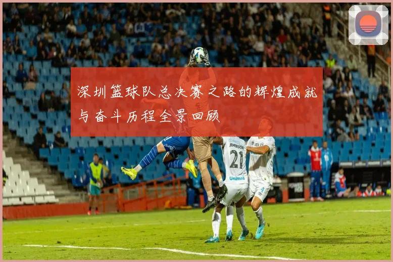 深圳篮球队总决赛之路的辉煌成就与奋斗历程全景回顾