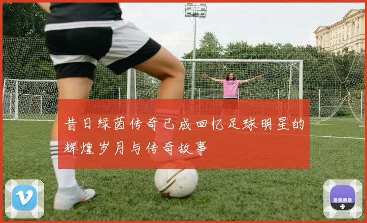 昔日绿茵传奇已成回忆足球明星的辉煌岁月与传奇故事