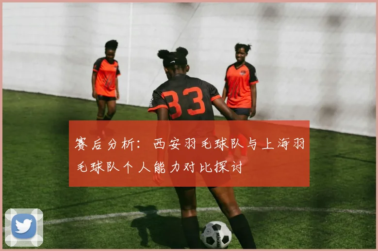 赛后分析：西安羽毛球队与上海羽毛球队个人能力对比探讨